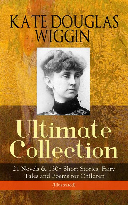 KATE DOUGLAS WIGGIN - Ultimate Collection: 21 Novels & 130+ Short Stories: Fairy Tales and Poems for Children (Illustrated) Including Rebecca of Sunnybrook Farm & Penelope Hamilton Series: Rose O' the River, a Summer in a Cañon, the Birds' Christmas Carol